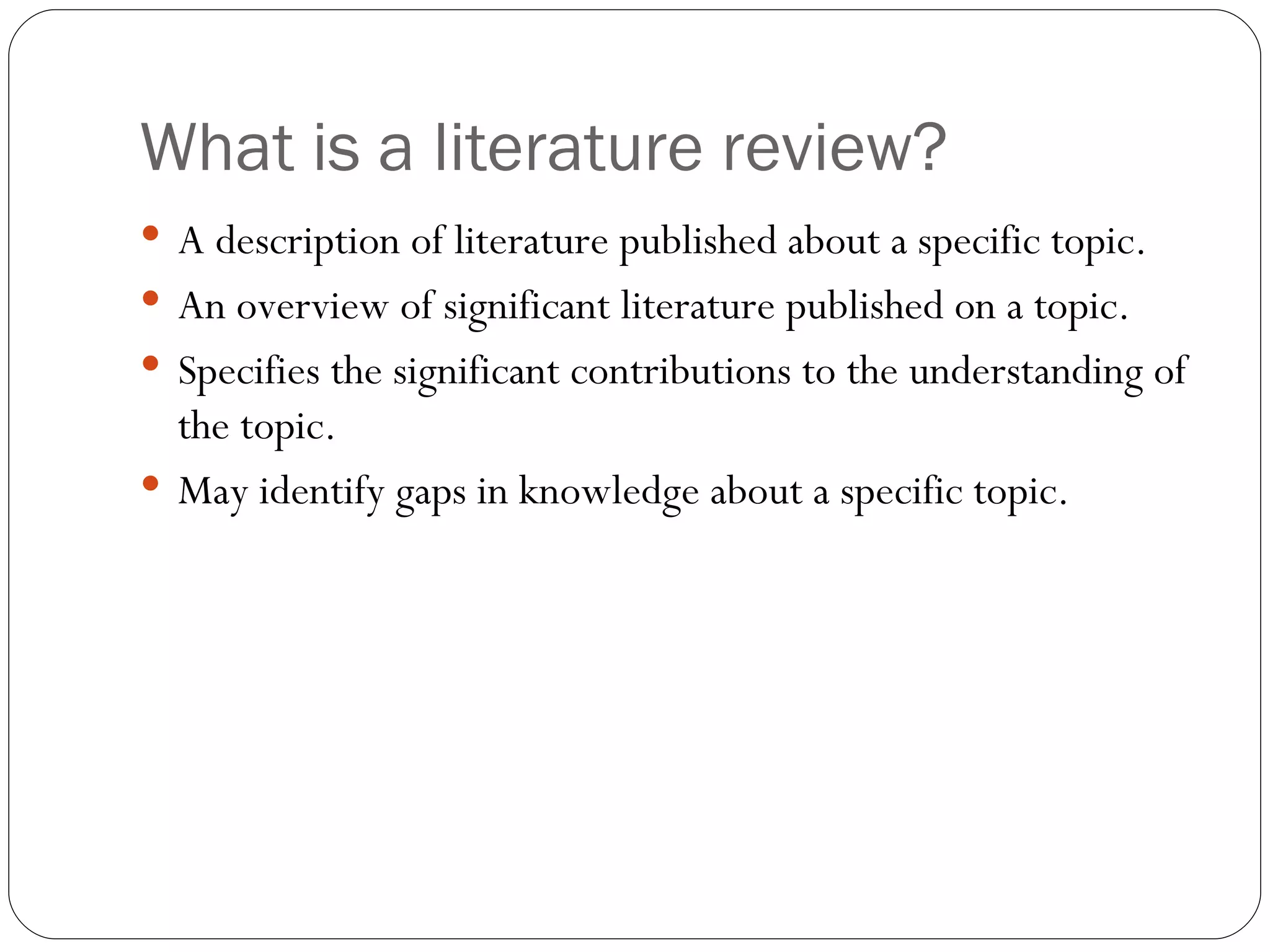 What is a literature review? A description of literature published about a specific topic. An overview of significant literature published on a topic. Specifies the significant contributions to the understanding of the topic. May identify gaps in knowledge about a specific topic. 