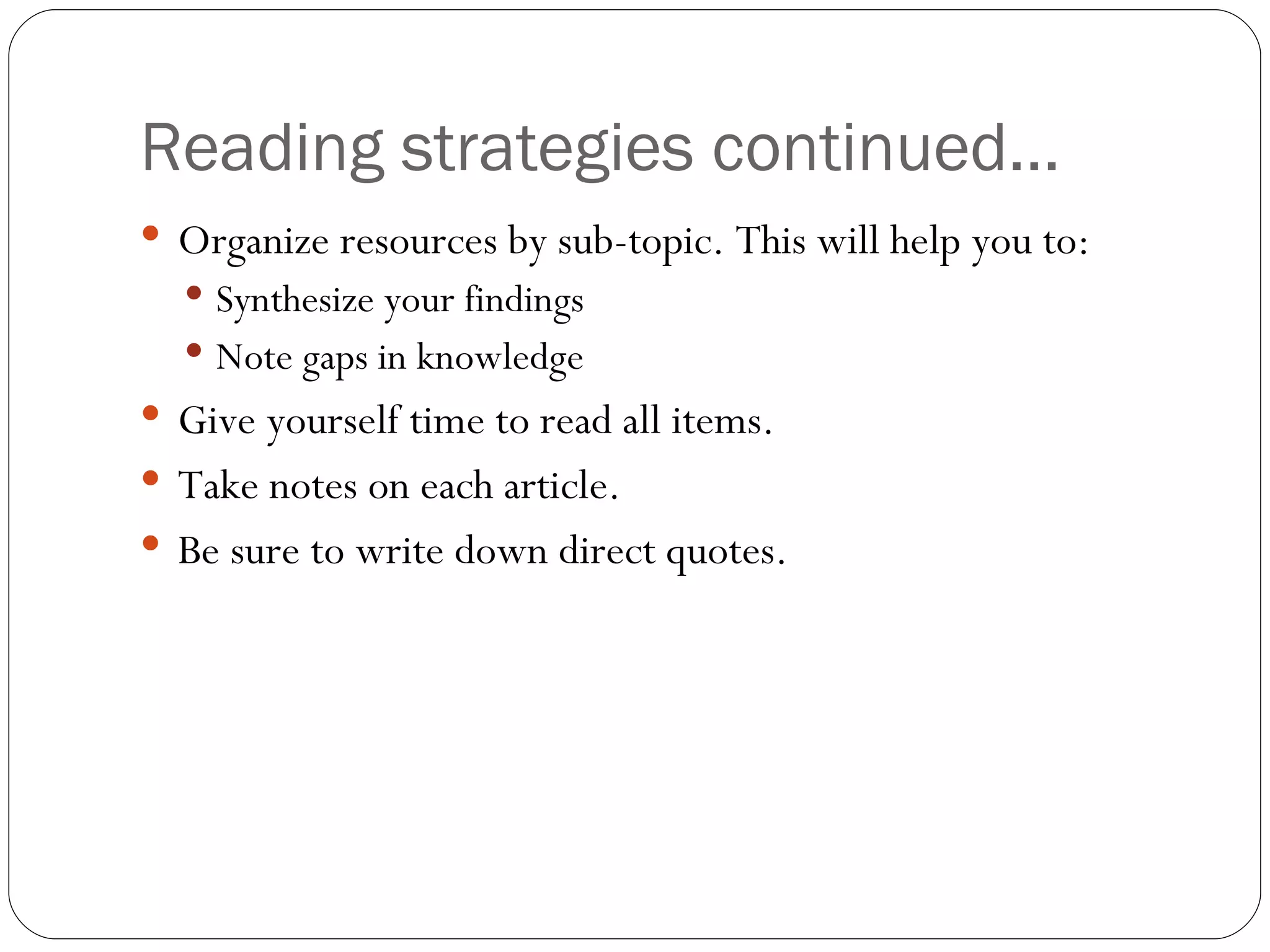 Reading strategies continued… Organize resources by sub-topic. This will help you to: Synthesize your findings Note gaps in knowledge Give yourself time to read all items.  Take notes on each article. Be sure to write down direct quotes. 