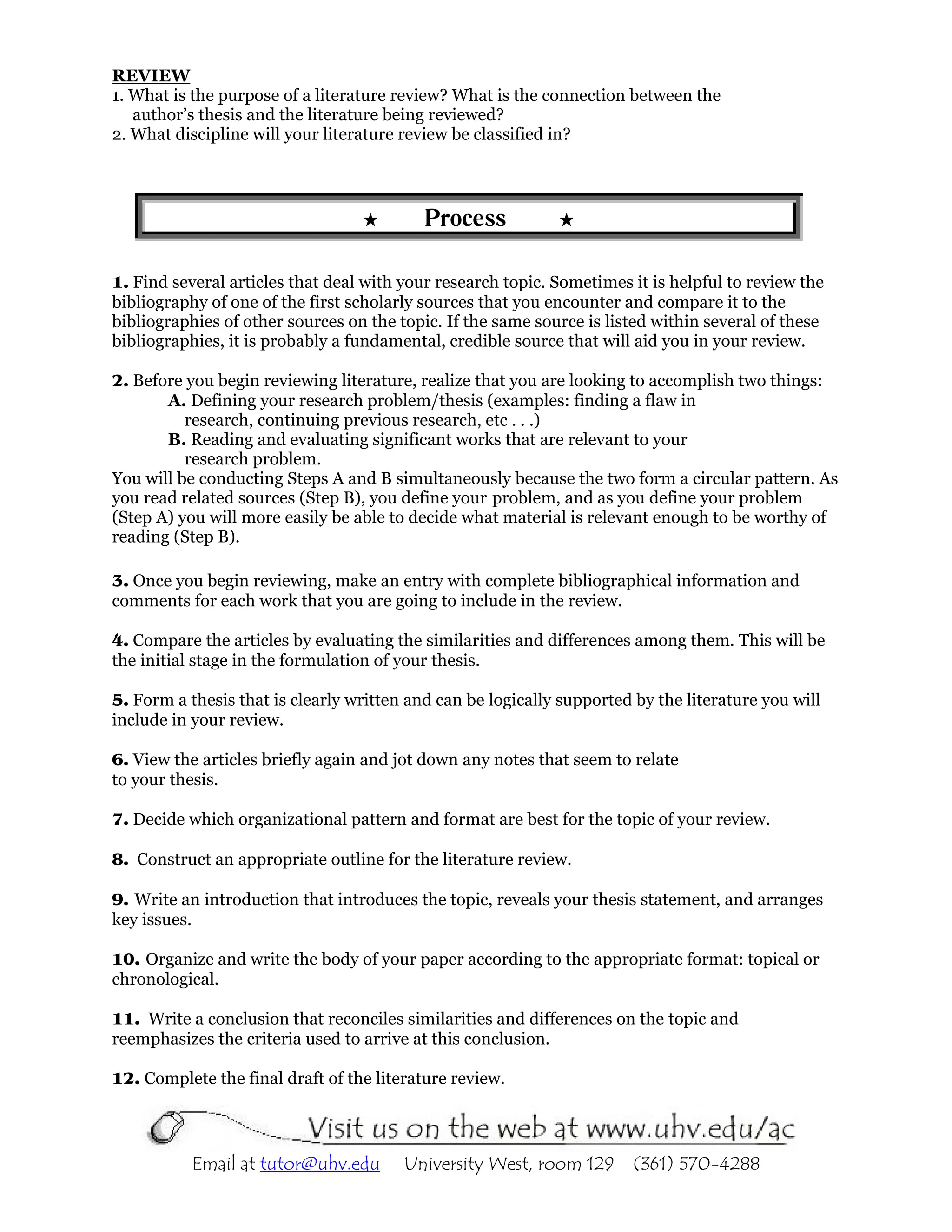 REVIEW
1. What is the purpose of a literature review? What is the connection between the
   author’s thesis and the literature being reviewed?
2. What discipline will your literature review be classified in?




                                           Process

1. Find several articles that deal with your research topic. Sometimes it is helpful to review the
bibliography of one of the first scholarly sources that you encounter and compare it to the
bibliographies of other sources on the topic. If the same source is listed within several of these
bibliographies, it is probably a fundamental, credible source that will aid you in your review.

2. Before you begin reviewing literature, realize that you are looking to accomplish two things:
       A. Defining your research problem/thesis (examples: finding a flaw in
          research, continuing previous research, etc . . .)
       B. Reading and evaluating significant works that are relevant to your
          research problem.
You will be conducting Steps A and B simultaneously because the two form a circular pattern. As
you read related sources (Step B), you define your problem, and as you define your problem
(Step A) you will more easily be able to decide what material is relevant enough to be worthy of
reading (Step B).

3. Once you begin reviewing, make an entry with complete bibliographical information and
comments for each work that you are going to include in the review.

4. Compare the articles by evaluating the similarities and differences among them. This will be
the initial stage in the formulation of your thesis.

5. Form a thesis that is clearly written and can be logically supported by the literature you will
include in your review.

6. View the articles briefly again and jot down any notes that seem to relate
to your thesis.

7. Decide which organizational pattern and format are best for the topic of your review.

8. Construct an appropriate outline for the literature review.

9. Write an introduction that introduces the topic, reveals your thesis statement, and arranges
key issues.

10. Organize and write the body of your paper according to the appropriate format: topical or
chronological.

11. Write a conclusion that reconciles similarities and differences on the topic and
reemphasizes the criteria used to arrive at this conclusion.

12. Complete the final draft of the literature review.




           Email at tutor@uhv.edu       University West, room 129       (361) 570-4288
 