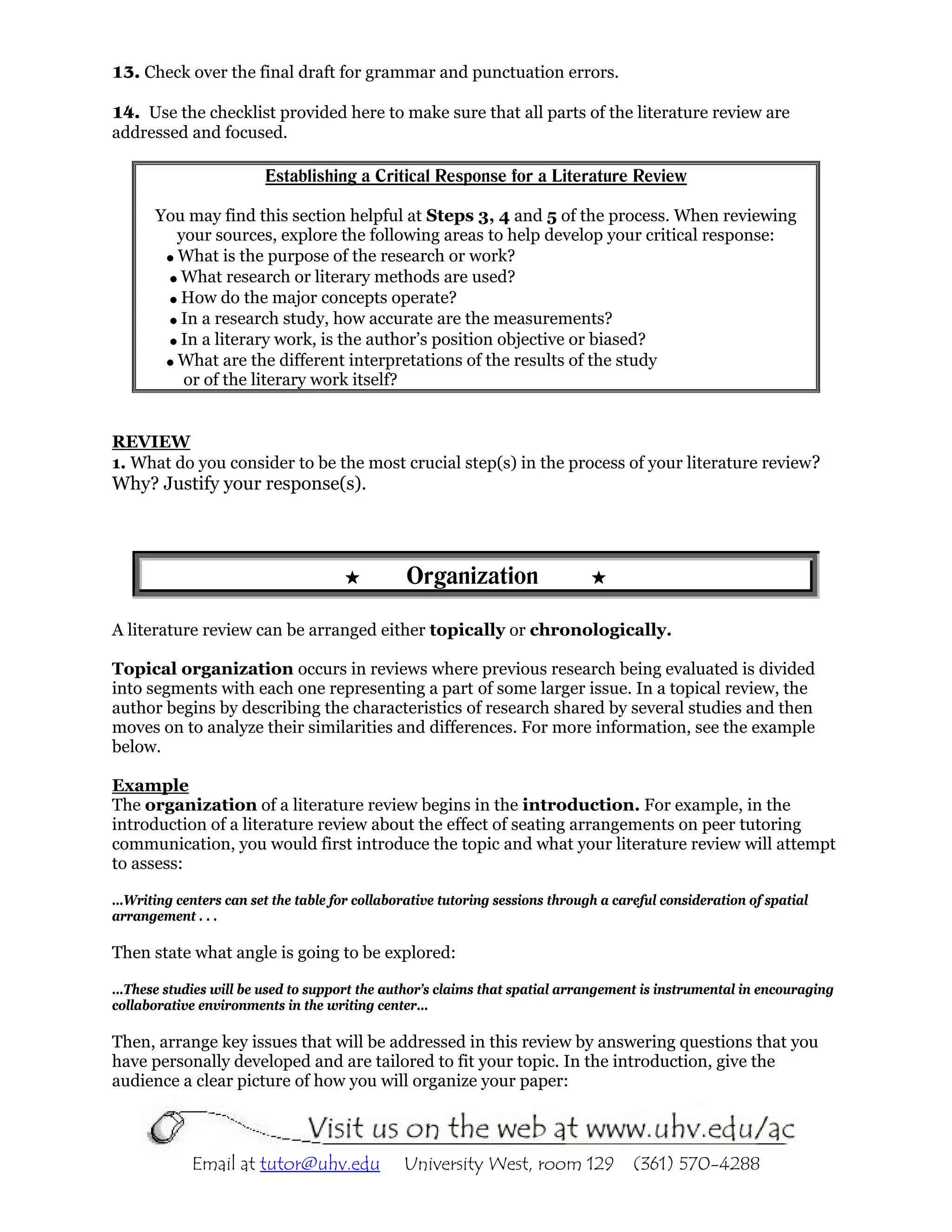 13. Check over the final draft for grammar and punctuation errors.

14. Use the checklist provided here to make sure that all parts of the literature review are
addressed and focused.

                        Establishing a Critical Response for a Literature Review

       You may find this section helpful at Steps 3, 4 and 5 of the process. When reviewing
         your sources, explore the following areas to help develop your critical response:
         What is the purpose of the research or work?
          What research or literary methods are used?
          How do the major concepts operate?
          In a research study, how accurate are the measurements?
          In a literary work, is the author’s position objective or biased?
         What are the different interpretations of the results of the study
          or of the literary work itself?


REVIEW
1. What do you consider to be the most crucial step(s) in the process of your literature review?
Why? Justify your response(s).




                                               Organization

A literature review can be arranged either topically or chronologically.

Topical organization occurs in reviews where previous research being evaluated is divided
into segments with each one representing a part of some larger issue. In a topical review, the
author begins by describing the characteristics of research shared by several studies and then
moves on to analyze their similarities and differences. For more information, see the example
below.

Example
The organization of a literature review begins in the introduction. For example, in the
introduction of a literature review about the effect of seating arrangements on peer tutoring
communication, you would first introduce the topic and what your literature review will attempt
to assess:

…Writing centers can set the table for collaborative tutoring sessions through a careful consideration of spatial
arrangement . . .

Then state what angle is going to be explored:

…These studies will be used to support the author’s claims that spatial arrangement is instrumental in encouraging
collaborative environments in the writing center…

Then, arrange key issues that will be addressed in this review by answering questions that you
have personally developed and are tailored to fit your topic. In the introduction, give the
audience a clear picture of how you will organize your paper:



            Email at tutor@uhv.edu             University West, room 129            (361) 570-4288
 