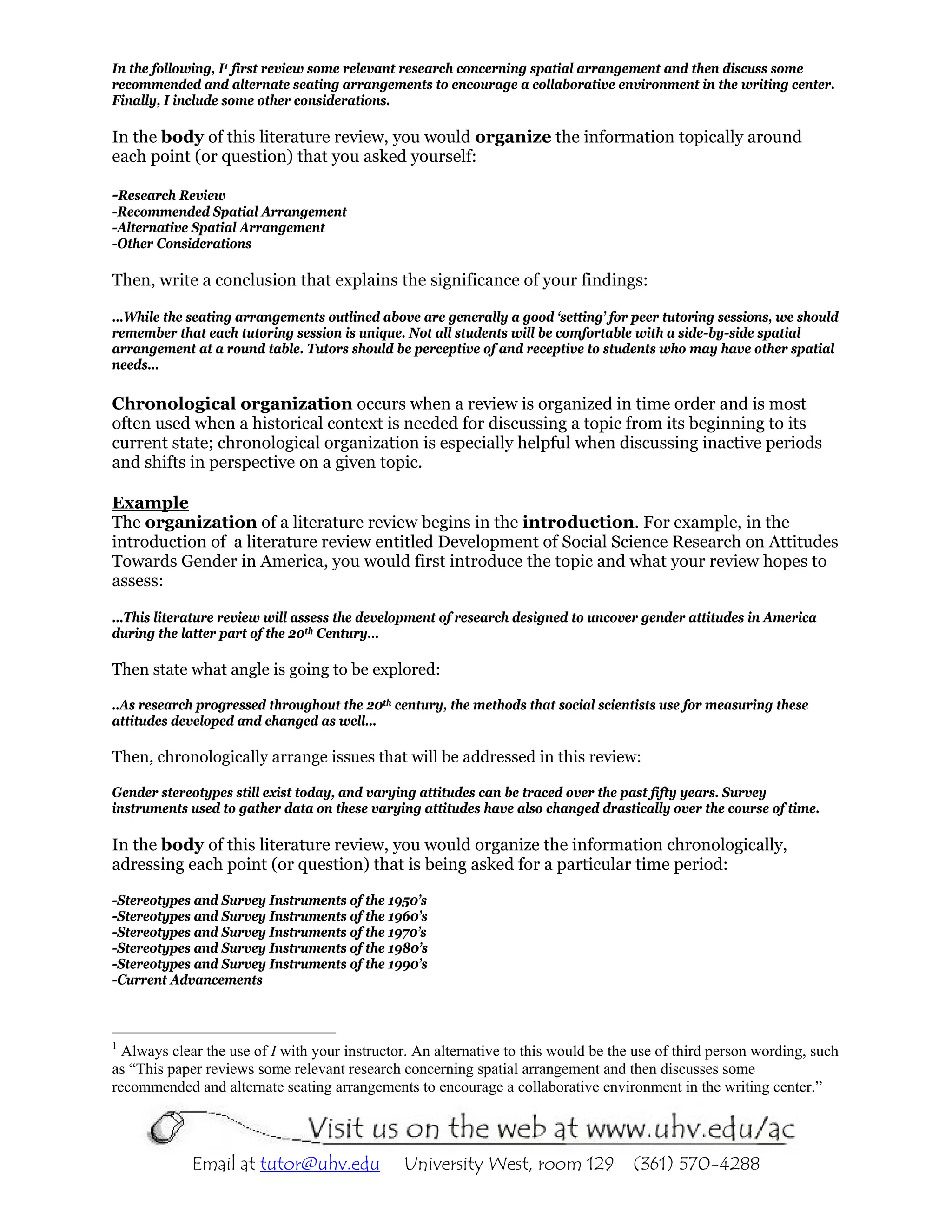 In the following, I1 first review some relevant research concerning spatial arrangement and then discuss some
recommended and alternate seating arrangements to encourage a collaborative environment in the writing center.
Finally, I include some other considerations.

In the body of this literature review, you would organize the information topically around
each point (or question) that you asked yourself:

-Research Review
-Recommended Spatial Arrangement
-Alternative Spatial Arrangement
-Other Considerations

Then, write a conclusion that explains the significance of your findings:

…While the seating arrangements outlined above are generally a good ‘setting’ for peer tutoring sessions, we should
remember that each tutoring session is unique. Not all students will be comfortable with a side-by-side spatial
arrangement at a round table. Tutors should be perceptive of and receptive to students who may have other spatial
needs…

Chronological organization occurs when a review is organized in time order and is most
often used when a historical context is needed for discussing a topic from its beginning to its
current state; chronological organization is especially helpful when discussing inactive periods
and shifts in perspective on a given topic.

Example
The organization of a literature review begins in the introduction. For example, in the
introduction of a literature review entitled Development of Social Science Research on Attitudes
Towards Gender in America, you would first introduce the topic and what your review hopes to
assess:

…This literature review will assess the development of research designed to uncover gender attitudes in America
during the latter part of the 20th Century…

Then state what angle is going to be explored:

..As research progressed throughout the 20th century, the methods that social scientists use for measuring these
attitudes developed and changed as well…

Then, chronologically arrange issues that will be addressed in this review:

Gender stereotypes still exist today, and varying attitudes can be traced over the past fifty years. Survey
instruments used to gather data on these varying attitudes have also changed drastically over the course of time.

In the body of this literature review, you would organize the information chronologically,
adressing each point (or question) that is being asked for a particular time period:

-Stereotypes and Survey Instruments of the 1950’s
-Stereotypes and Survey Instruments of the 1960’s
-Stereotypes and Survey Instruments of the 1970’s
-Stereotypes and Survey Instruments of the 1980’s
-Stereotypes and Survey Instruments of the 1990’s
-Current Advancements



1
  Always clear the use of I with your instructor. An alternative to this would be the use of third person wording, such
as “This paper reviews some relevant research concerning spatial arrangement and then discusses some
recommended and alternate seating arrangements to encourage a collaborative environment in the writing center.”




             Email at tutor@uhv.edu            University West, room 129             (361) 570-4288
 