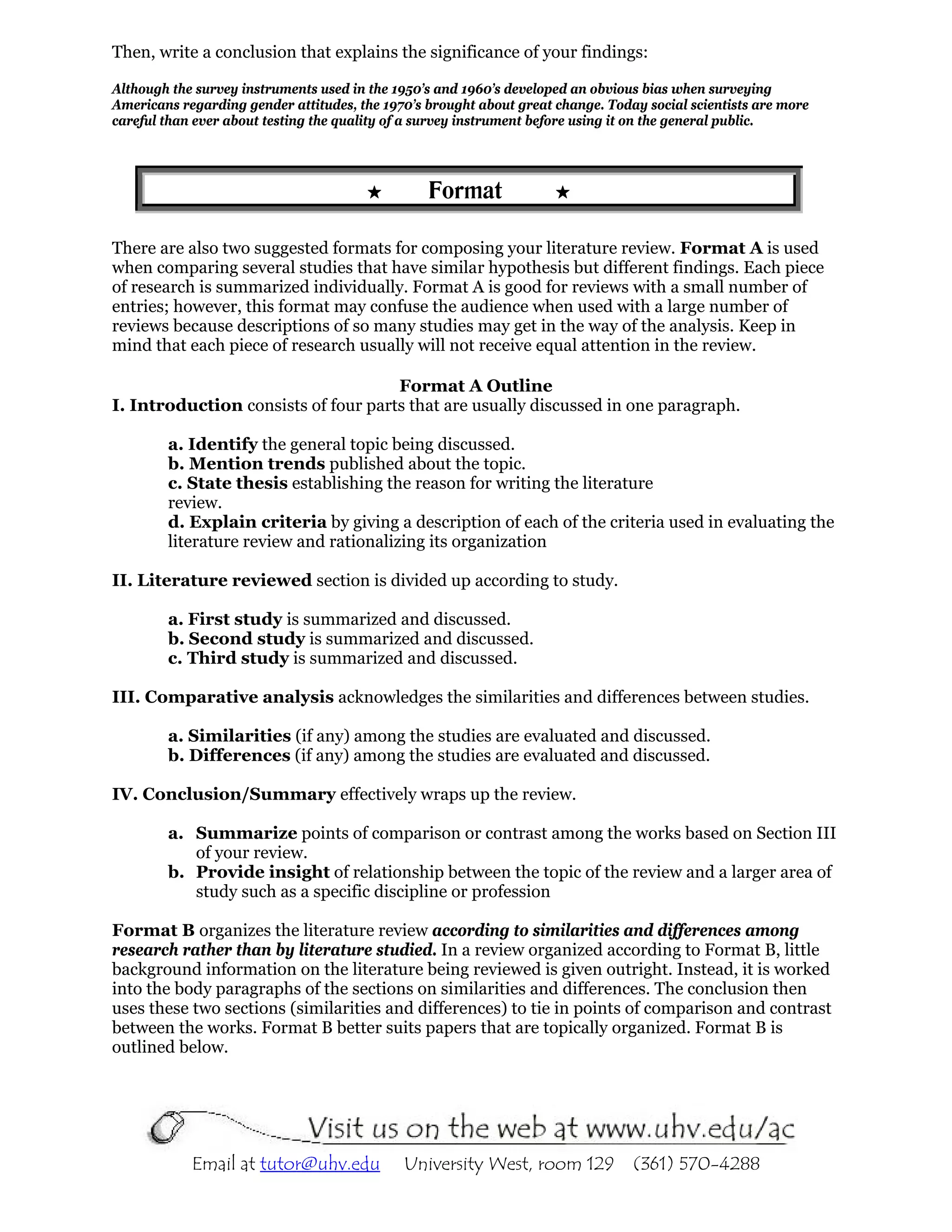 Then, write a conclusion that explains the significance of your findings:

Although the survey instruments used in the 1950’s and 1960’s developed an obvious bias when surveying
Americans regarding gender attitudes, the 1970’s brought about great change. Today social scientists are more
careful than ever about testing the quality of a survey instrument before using it on the general public.




                                                 Format

There are also two suggested formats for composing your literature review. Format A is used
when comparing several studies that have similar hypothesis but different findings. Each piece
of research is summarized individually. Format A is good for reviews with a small number of
entries; however, this format may confuse the audience when used with a large number of
reviews because descriptions of so many studies may get in the way of the analysis. Keep in
mind that each piece of research usually will not receive equal attention in the review.

                                     Format A Outline
I. Introduction consists of four parts that are usually discussed in one paragraph.

        a. Identify the general topic being discussed.
        b. Mention trends published about the topic.
        c. State thesis establishing the reason for writing the literature
        review.
        d. Explain criteria by giving a description of each of the criteria used in evaluating the
        literature review and rationalizing its organization

II. Literature reviewed section is divided up according to study.

        a. First study is summarized and discussed.
        b. Second study is summarized and discussed.
        c. Third study is summarized and discussed.

III. Comparative analysis acknowledges the similarities and differences between studies.

        a. Similarities (if any) among the studies are evaluated and discussed.
        b. Differences (if any) among the studies are evaluated and discussed.

IV. Conclusion/Summary effectively wraps up the review.

        a. Summarize points of comparison or contrast among the works based on Section III
           of your review.
        b. Provide insight of relationship between the topic of the review and a larger area of
           study such as a specific discipline or profession

Format B organizes the literature review according to similarities and differences among
research rather than by literature studied. In a review organized according to Format B, little
background information on the literature being reviewed is given outright. Instead, it is worked
into the body paragraphs of the sections on similarities and differences. The conclusion then
uses these two sections (similarities and differences) to tie in points of comparison and contrast
between the works. Format B better suits papers that are topically organized. Format B is
outlined below.




            Email at tutor@uhv.edu           University West, room 129           (361) 570-4288
 