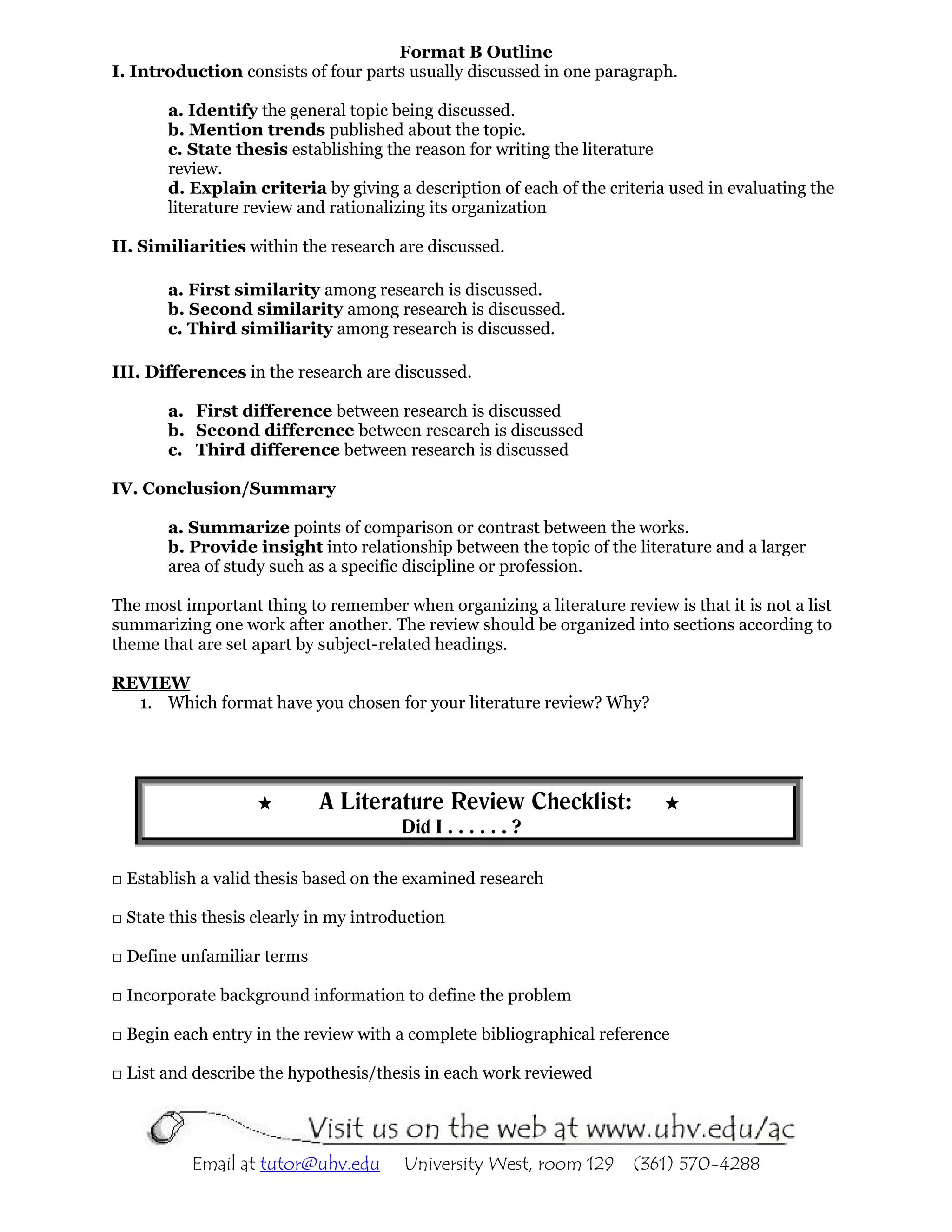Format B Outline
I. Introduction consists of four parts usually discussed in one paragraph.

       a. Identify the general topic being discussed.
       b. Mention trends published about the topic.
       c. State thesis establishing the reason for writing the literature
       review.
       d. Explain criteria by giving a description of each of the criteria used in evaluating the
       literature review and rationalizing its organization

II. Similiarities within the research are discussed.

       a. First similarity among research is discussed.
       b. Second similarity among research is discussed.
       c. Third similiarity among research is discussed.

III. Differences in the research are discussed.

       a. First difference between research is discussed
       b. Second difference between research is discussed
       c. Third difference between research is discussed

IV. Conclusion/Summary

       a. Summarize points of comparison or contrast between the works.
       b. Provide insight into relationship between the topic of the literature and a larger
       area of study such as a specific discipline or profession.

The most important thing to remember when organizing a literature review is that it is not a list
summarizing one work after another. The review should be organized into sections according to
theme that are set apart by subject-related headings.

REVIEW
  1. Which format have you chosen for your literature review? Why?




                            A Literature Review Checklist:
                                        Did I . . . . . . ?

□ Establish a valid thesis based on the examined research

□ State this thesis clearly in my introduction

□ Define unfamiliar terms

□ Incorporate background information to define the problem

□ Begin each entry in the review with a complete bibliographical reference

□ List and describe the hypothesis/thesis in each work reviewed




           Email at tutor@uhv.edu       University West, room 129     (361) 570-4288
 
