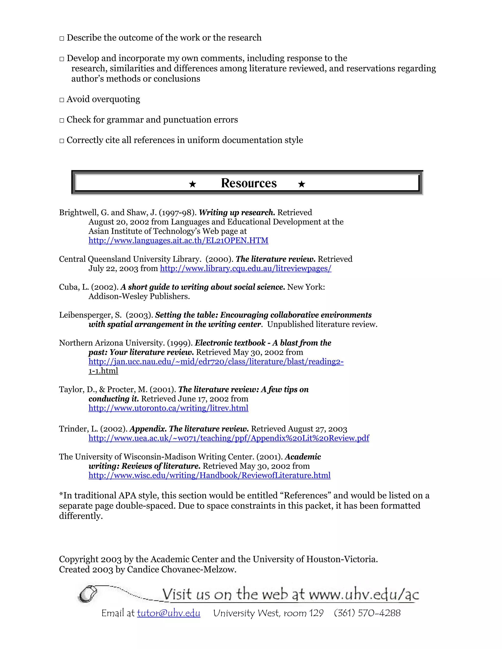 □ Describe the outcome of the work or the research

□ Develop and incorporate my own comments, including response to the
   research, similarities and differences among literature reviewed, and reservations regarding
   author’s methods or conclusions

□ Avoid overquoting

□ Check for grammar and punctuation errors

□ Correctly cite all references in uniform documentation style



                                             Resources

Brightwell, G. and Shaw, J. (1997-98). Writing up research. Retrieved
       August 20, 2002 from Languages and Educational Development at the
       Asian Institute of Technology’s Web page at
       http://www.languages.ait.ac.th/EL21OPEN.HTM

Central Queensland University Library. (2000). The literature review. Retrieved
        July 22, 2003 from http://www.library.cqu.edu.au/litreviewpages/

Cuba, L. (2002). A short guide to writing about social science. New York:
        Addison-Wesley Publishers.

Leibensperger, S. (2003). Setting the table: Encouraging collaborative environments
       with spatial arrangement in the writing center. Unpublished literature review.

Northern Arizona University. (1999). Electronic textbook - A blast from the
       past: Your literature review. Retrieved May 30, 2002 from
       http://jan.ucc.nau.edu/~mid/edr720/class/literature/blast/reading2-
       1-1.html

Taylor, D., & Procter, M. (2001). The literature review: A few tips on
        conducting it. Retrieved June 17, 2002 from
        http://www.utoronto.ca/writing/litrev.html

Trinder, L. (2002). Appendix. The literature review. Retrieved August 27, 2003
        http://www.uea.ac.uk/~w071/teaching/ppf/Appendix%20Lit%20Review.pdf

The University of Wisconsin-Madison Writing Center. (2001). Academic
       writing: Reviews of literature. Retrieved May 30, 2002 from
       http://www.wisc.edu/writing/Handbook/ReviewofLiterature.html

*In traditional APA style, this section would be entitled “References” and would be listed on a
separate page double-spaced. Due to space constraints in this packet, it has been formatted
differently.



Copyright 2003 by the Academic Center and the University of Houston-Victoria.
Created 2003 by Candice Chovanec-Melzow.



           Email at tutor@uhv.edu          University West, room 129        (361) 570-4288
 