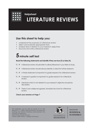 Helpsheet

                        LITERATURE REVIEWS


      Use this sheet to help you:
      •	   understand the purposes of a literature review
      •	   select and evaluate appropriate texts
      •	   analyse texts in relation to your research objectives
      •	   structure and write a literature review



      5 minute self test
      Read the following statements and identify if they are true (T) or false (F).

      T / F	 A literature review should refer to all key literature in your field of study.

      T / F 	 A literature review should always identify a need for further research.

      T / F	 A thesis statement is important to guide research for a literature review.

      T / F	 A research question is important to guide research for a literature
      	      review.

      T / F	 Literature which is not related to your research objective should be
      	      discarded.

      T / F	 There is one widely-recognised, standard structure for a literature
      	      review.

      Check your answers on Page 7




This publication can be cited as: Davies, W. M. and
Beaumont, T. J. (2007), Literature Reviews, Teaching and
                                                                                  FACULTY OF
Learning Unit, Faculty of Business and Economics, the                             BUSINESS &
University of Melbourne.
http://tlu.fbe.unimelb.edu.au/                                                    ECONOMICS
Further credits: Pesina, J. (design and layout).
 