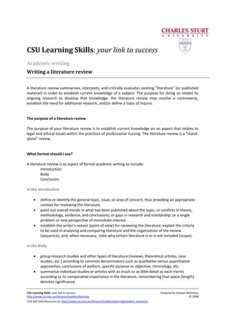 CSU Learning Skills: your link to success Prepared by Stewart McKinney
http://www.csu.edu.au/division/studserv/learning © 2008
Find Self-help Resources at: http://www.csu.edu.au/division/studserv/learning/student_resources
CSU Learning Skills: your link to success
Academic writing
Writing a literature review
A literature review summarises, interprets, and critically evaluates existing "literature" (or published
material) in order to establish current knowledge of a subject. The purpose for doing so relates to
ongoing research to develop that knowledge: the literature review may resolve a controversy,
establish the need for additional research, and/or define a topic of inquiry.
The purpose of a literature review
The purpose of your literature review is to establish current knowledge on an aspect that relates to
legal and ethical issues within the practices of professional nursing. The literature review is a "stand-
alone" review.
What format should I use?
A literature review is as aspect of formal academic writing so include:
Introduction
Body
Conclusion
In the Introduction
define or identify the general topic, issue, or area of concern, thus providing an appropriate
context for reviewing the literature.
point out overall trends in what has been published about the topic; or conflicts in theory,
methodology, evidence, and conclusions; or gaps in research and scholarship; or a single
problem or new perspective of immediate interest.
establish the writer's reason (point of view) for reviewing the literature; explain the criteria
to be used in analysing and comparing literature and the organisation of the review
(sequence); and, when necessary, state why certain literature is or is not included (scope).
In the Body
group research studies and other types of literature (reviews, theoretical articles, case
studies, etc.) according to common denominators such as qualitative versus quantitative
approaches, conclusions of authors, specific purpose or objective, chronology, etc.
summarise individual studies or articles with as much or as little detail as each merits
according to its comparative importance in the literature, remembering that space (length)
denotes significance.
 