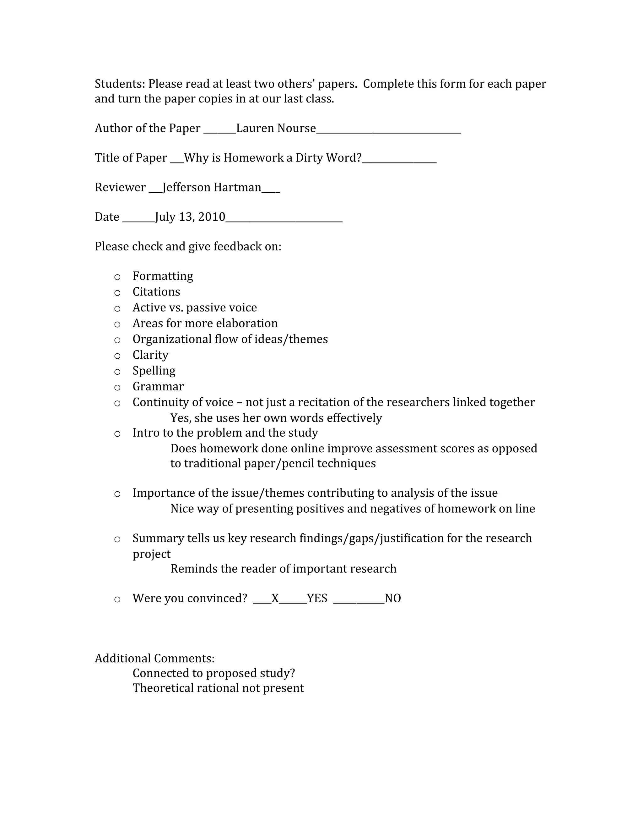 Students: Please read at least two others’ papers. Complete this form for each paper
and turn the paper copies in at our last class.

Author of the Paper _______Lauren Nourse_______________________________

Title of Paper ___Why is Homework a Dirty Word?________________

Reviewer ___Jefferson Hartman____

Date _______July 13, 2010_________________________

Please check and give feedback on:

   o Formatting
   o Citations
   o Active vs. passive voice
   o Areas for more elaboration
   o Organizational flow of ideas/themes
   o Clarity
   o Spelling
   o Grammar
   o Continuity of voice – not just a recitation of the researchers linked together
             Yes, she uses her own words effectively
   o Intro to the problem and the study
             Does homework done online improve assessment scores as opposed
             to traditional paper/pencil techniques

   o Importance of the issue/themes contributing to analysis of the issue
           Nice way of presenting positives and negatives of homework on line

   o Summary tells us key research findings/gaps/justification for the research
     project
            Reminds the reader of important research

   o Were you convinced? ____X______YES ___________NO



Additional Comments:
       Connected to proposed study?
       Theoretical rational not present
 