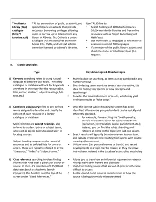 *
The*Alberta*
Library*(TAL)*
catalogue*
(http://*
talonline.ca/)*
*
&
TAL&is&a&consortium&of&public,&academic,&and&
special&libraries&in&Alberta&that&provide&
reciprocal&borrowing&privileges&allowing&
users&to&borrow&up&to&5&items&from&any&
library&in&Alberta.&TAL&Online&is&a&union&
catalogue&that&includes&over&16&million&
books,&CDs,&DVDs,&and&fullAtext&articles&
owned&or&licensed&by&Alberta's&libraries.&
&
Use&TAL&Online&to:&
• Search&holdings&of&300&Alberta&libraries,&
20,000&worldwide&libraries&and&free&online&
resources&such&as&Project&Gutenberg&and&
HathiTrust&
• Use&more&than&10&languages&to&find&material&
available&in&almost&500&languages&
• If&a&member&of&the&public&library,&submit&and&
check&the&status&of&interlibrary&loan&(ILL)&
requests&&
&
*
II. Search*Strategies*
*
Type* Key*Advantages*&*Disadvantages*
&
1) Keyword*searching&refers&to&using&natural&
language&to&describe&your&topic.&The&library&
catalogue&or&database&will&look&for&keywords&
anywhere&in&the&record&for&the&resource&(i.e.&
title,&author,&abstract,&subject&headings,&fullA
text,&etc.)*
&
• More&flexible&for&searching,&as&terms&can&be&combined&in&any&
number&of&ways&
• Since&indexing&terms&may&take&several&years&to&evolve,&it&is&
ideal&for&finding&very&specific&or&new&concepts&and&
terminology&&
• Provides&the&broadest&amount&of&results,&which&may&yield&
irrelevant&results&or&“false&drops”&
2) Controlled*vocabulary&refers&to&preAdefined&
words&assigned&to&describe&and&classify&the&
content&of&each&resource&in&a&library&
catalogue&or&database.&*
&
Most&common&are&subject*headings,&also&
referred&to&as&descriptors&or&subject&terms,&
which&act&as&access&points&to&assist&users&in&
locating&sources.&*
&
Subject&headings&appear&on&the&record&of&
resources&and&as&collated&lists&for&users&to&
access.&These&are&typically&referred&to&as&the&
“thesaurus,”&“index”&or&“subject&terms.”&&
! Once&the&correct&subject&heading&for&a&term&has&been&
identified,&all&resources&grouped&under&it&can&be&quickly&and&
efficiently&accessed.&&
o For&example,&if&researching&the&"death&penalty,"&
there’s&no&need&to&search&for&every&related&term&
(execution,&electrocution,&capital&punishment,&etc.);&
instead,&you&can&find&the&subject&heading&and&
retrieve&all&items&on&the&topic&with&just&one&search.&
! Search&results&will&typically&be&more&relevant&to&your&topic&
and&exclude&irrelevant&hits&resulting&from&words&with&double&
meanings&(homonyms)&&
! Unique&terms&(i.e.&personal&names&or&brands)&and&recent&
developments&in&a&topic&may&be&missed,&as&they&may&have&
not&yet&been&indexed&in&the&database’s&controlled&vocabulary&
3) Cited*reference&searching&involves&finding&
sources&that&have&cited&a&particular&author&or&
source.&In&the&LLC's&collection&of&EBSCOHost&
databases&(such&as&Academic,Search,
Complete),&this&function&is&at&the&top&of&the&
screen&under&“Cited&References.”&&
! Allows&you&to&trace&how&an&influential&argument&or&research&
findings&have&been&framed&and&discussed&&
! Useful&for&finding&sources&that&are&outAofAprint&or&otherwise&
difficult&to&access&
! As&it&is&secondAhand,&requires&consideration&of&how&the&
source&is&being&potentially&misrepresented&&
 