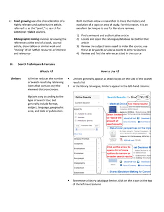 4) Pearl*growing&uses&the&characteristics&of&a&
highly&relevant&and&authoritative&article,&
referred&to&as&the&"pearl,"&to&search&for&
additional&related&sources.&
&
Bibliographic*mining&involves&reviewing&the&
references&at&the&end&of&a&book,&journal&
article,&dissertation&or&similar&work&and&
“mining”&it&for&further&resources&of&interest&
and&relevancy.&
&
Both&methods&allow&a&researcher&to&trace&the&history&and&
evolution&of&a&topic&or&area&of&study.&For&this&reason,&it&is&an&
excellent&technique&to&use&for&literature&reviews.&
&
1) Find&a&relevant&and&authoritative&article&
2) Locate&and&open&the&catalogue/database&record&for&that&
article&
3) Review&the&subject&terms&used&to&index&the&source;&use&
these&as&keywords&or&access&points&to&other&resources&
4) Review&and&find&the&references&cited&in&the&source&&
*
III. Search*Techniques*&*Features*
& *
What*is*it?*
*
How*to*Use*It?*
*
Limiters*
*
&
A&limiter&reduces&the&number&
of&search&results&by&retrieving&
items&that&contain&only&the&
element&that&you&choose.&&
&
Options&vary&according&to&the&
type&of&search&tool,&but&
generally&include&format,&
subject,&language,&geographic&
area,&and&date&of&publication.&&
&
&
• Limiters&generally&appear&as&check&boxes&on&the&side&of&the&search&
results&list&
• In&the&library&catalogue,&limiters&appear&in&the&leftAhand&column:&
&
&
&
• To&remove&a&library&catalogue&limiter,&click&on&the&x&icon&at&the&top&
of&the&leftAhand&column&
* & &
 