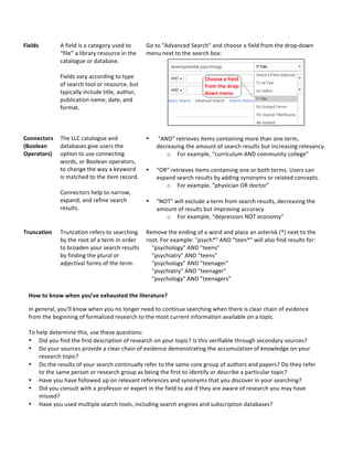 Fields*
*
A&field&is&a&category&used&to&
“file”&a&library&resource&in&the&
catalogue&or&database.&&
&
Fields&vary&according&to&type&
of&search&tool&or&resource,&but&
typically&include&title,&author,&
publication&name,&date,&and&
format.&&
&
Go&to&"Advanced&Search"&and&choose&a&field&from&the&dropAdown&
menu&next&to&the&search&box:&&
&
*
Connectors*
(Boolean*
Operators)*
*
&
The&LLC&catalogue&and&
databases&give&users&the&
option&to&use&connecting&
words,&or&Boolean&operators,&
to&change&the&way&a&keyword&
is&matched&to&the&item&record.&&
&
Connectors&help&to&narrow,&
expand,&and&refine&search&
results.&&
&
&
&
• &“AND”&retrieves&items&containing&more&than&one&term,&
decreasing&the&amount&of&search&results&but&increasing&relevancy.&&
o For&example,&“curriculum&AND&community&college”&
&
• “OR”&retrieves&items&containing&one&or&both&terms.&Users&can&
expand&search&results&by&adding&synonyms&or&related&concepts.&&
o For&example,&“physician&OR&doctor”&
&
• “NOT”&will&exclude&a&term&from&search&results,&decreasing&the&
amount&of&results&but&improving&accuracy.&&
o For&example,&“depression&NOT&economy”&
&
Truncation*
*
Truncation&refers&to&searching&
by&the&root&of&a&term&in&order&
to&broaden&your&search&results&
by&finding&the&plural&or&
adjectival&forms&of&the&term.&
&
Remove&the&ending&of&a&word&and&place&an*asterisk&(*)&next&to&the&
root.&For&example:&"psych*"&AND&"teen*"&will&also&find&results&for:&
&&&&"psychology"&AND&"teens"&
&&&&"psychiatry"&AND&"teens"&
&&&&"psychology"&AND&"teenager"&
&&&&"psychiatry"&AND&"teenager"&
&&&&"psychology"&AND&"teenagers"&
&
How*to*know*when*you’ve*exhausted*the*literature?**
In&general,&you’ll&know&when&you&no&longer&need&to&continue&searching&when&there&is&clear&chain&of&evidence&
from&the&beginning&of&formalized&research&to&the&most&current&information&available&on&a&topic.&&
&
To&help&determine&this,&use&these&questions:&
• Did&you&find&the&first&description&of&research&on&your&topic?&Is&this&verifiable&through&secondary&sources?&&
• Do&your&sources&provide&a&clear&chain&of&evidence&demonstrating&the&accumulation&of&knowledge&on&your&
research&topic?&&
• Do&the&results&of&your&search&continually&refer&to&the&same&core&group&of&authors&and&papers?&Do&they&refer&
to&the&same&person&or&research&group&as&being&the&first&to&identify&or&describe&a&particular&topic?&&
• Have&you&have&followed&up&on&relevant&references&and&synonyms&that&you&discover&in&your&searching?&
• Did&you&consult&with&a&professor&or&expert&in&the&field&to&ask&if&they&are&aware&of&research&you&may&have&
missed?&&
• Have&you&used&multiple&search&tools,&including&search&engines&and&subscription&databases?&
 