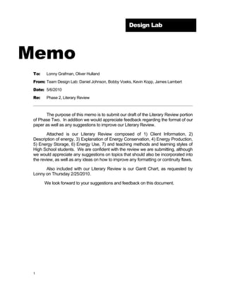 Design Lab




Memo
 To:    Lonny Grafman, Oliver Hulland
 From: Team Design Lab: Daniel Johnson, Bobby Voeks, Kevin Kopp, James Lambert
 Date: 5/6/2010
 Re:    Phase 2, Literary Review



        The purpose of this memo is to submit our draft of the Literary Review portion
 of Phase Two. In addition we would appreciate feedback regarding the format of our
 paper as well as any suggestions to improve our Literary Review.

        Attached is our Literary Review composed of 1) Client Information, 2)
 Description of energy, 3) Explanation of Energy Conservation, 4) Energy Production,
 5) Energy Storage, 6) Energy Use, 7) and teaching methods and learning styles of
 High School students. We are confident with the review we are submitting, although
 we would appreciate any suggestions on topics that should also be incorporated into
 the review, as well as any ideas on how to improve any formatting or continuity flaws.

       Also included with our Literary Review is our Gantt Chart, as requested by
 Lonny on Thursday 2/25/2010.

       We look forward to your suggestions and feedback on this document.




 1
 