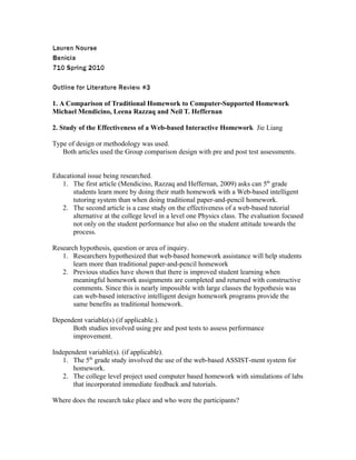 Lauren Nourse
Benicia
710 Spring 2010

Outline for Literature Review #3

1. A Comparison of Traditional Homework to Computer-Supported Homework
Michael Mendicino, Leena Razzaq and Neil T. Heffernan

2. Study of the Effectiveness of a Web-based Interactive Homework Jie Liang

Type of design or methodology was used.
   Both articles used the Group comparison design with pre and post test assessments.


Educational issue being researched.
   1. The first article (Mendicino, Razzaq and Heffernan, 2009) asks can 5th grade
       students learn more by doing their math homework with a Web-based intelligent
       tutoring system than when doing traditional paper-and-pencil homework.
   2. The second article is a case study on the effectiveness of a web-based tutorial
       alternative at the college level in a level one Physics class. The evaluation focused
       not only on the student performance but also on the student attitude towards the
       process.

Research hypothesis, question or area of inquiry.
   1. Researchers hypothesized that web-based homework assistance will help students
       learn more than traditional paper-and-pencil homework
   2. Previous studies have shown that there is improved student learning when
       meaningful homework assignments are completed and returned with constructive
       comments. Since this is nearly impossible with large classes the hypothesis was
       can web-based interactive intelligent design homework programs provide the
       same benefits as traditional homework.

Dependent variable(s) (if applicable.).
      Both studies involved using pre and post tests to assess performance
      improvement.

Independent variable(s). (if applicable).
   1. The 5th grade study involved the use of the web-based ASSIST-ment system for
       homework.
   2. The college level project used computer based homework with simulations of labs
       that incorporated immediate feedback and tutorials.

Where does the research take place and who were the participants?
 