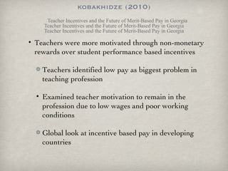 kobakhidze (2010) Teacher Incentives and the Future of Merit-Based Pay in Georgia Teacher Incentives and the Future of Merit-Based Pay in Georgia Teacher Incentives and the Future of Merit-Based Pay in Georgia Teachers were more motivated through non-monetary rewards over student performance based incentives Teachers identified low pay as biggest problem in teaching profession Examined teacher motivation to remain in the profession due to low wages and poor working conditions Global look at incentive based pay in developing countries 