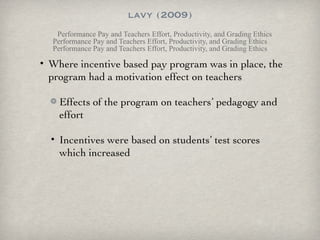 lavy (2009) Performance Pay and Teachers Effort, Productivity, and Grading Ethics Performance Pay and Teachers Effort, Productivity, and Grading Ethics Performance Pay and Teachers Effort, Productivity, and Grading Ethics Where incentive based pay program was in place, the program had a motivation effect on teachers Effects of the program on teachers’ pedagogy and effort Incentives were based on students’ test scores which increased 