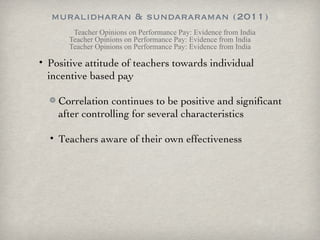 muralidharan & sundararaman (2011) Teacher Opinions on Performance Pay: Evidence from India Teacher Opinions on Performance Pay: Evidence from India Teacher Opinions on Performance Pay: Evidence from India Positive attitude of teachers towards individual incentive based pay Correlation continues to be positive and significant after controlling for several characteristics Teachers aware of their own effectiveness 