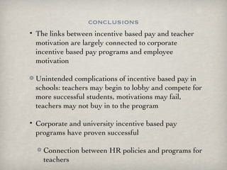 conclusions The links between incentive based pay and teacher motivation are largely connected to corporate incentive based pay programs and employee motivation Unintended complications of incentive based pay in schools: teachers may begin to lobby and compete for more successful students, motivations may fail, teachers may not buy in to the program Corporate and university incentive based pay programs have proven successful Connection between HR policies and programs for teachers 