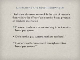 limitations and recommendations Limitation of current research is the lack of research that reviews the effect of an incentive based program on teachers’ motivation Focus on teachers who are working in an incentive based pay system Do incentive pay systems motivate teachers? How are teachers motivated through incentive based pay systems? 