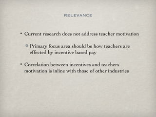 relevance Current research does not address teacher motivation Primary focus area should be how teachers are effected by incentive based pay Correlation between incentives and teachers motivation is inline with those of other industries 