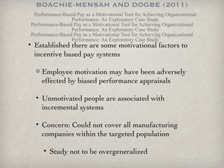 BOACHIE-MENSAH AND DOGBE (2011) Performance-Based Pay as a Motivational Tool for Achieving Organizational Performance: An Exploratory Case Study Performance-Based Pay as a Motivational Tool for Achieving Organizational Performance: An Exploratory Case Study Performance-Based Pay as a Motivational Tool for Achieving Organizational Performance: An Exploratory Case Study Established there are some motivational factors to incentive based pay systems Employee motivation may have been adversely effected by biased performance appraisals Unmotivated people are associated with incremental systems Concern: Could not cover all manufacturing companies within the targeted population Study not to be overgeneralized  