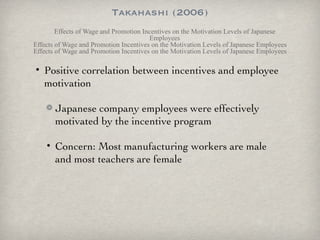 Takahashi (2006) Effects of Wage and Promotion Incentives on the Motivation Levels of Japanese Employees Effects of Wage and Promotion Incentives on the Motivation Levels of Japanese Employees Effects of Wage and Promotion Incentives on the Motivation Levels of Japanese Employees Positive correlation between incentives and employee motivation Japanese company employees were effectively motivated by the incentive program Concern: Most manufacturing workers are male and most teachers are female 