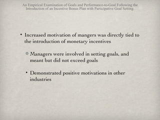 Anderson, Dekker, and sedatole (2010) An Empirical Examination of Goals and Performance-to-Goal Following the Introduction of an Incentive Bonus Plan with Participative Goal Setting. Increased motivation of mangers was directly tied to the introduction of monetary incentives Managers were involved in setting goals, and meant but did not exceed goals  Demonstrated positive motivations in other industries 