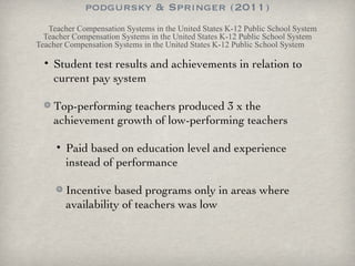 podgursky & Springer (2011) Teacher Compensation Systems in the United States K-12 Public School System Teacher Compensation Systems in the United States K-12 Public School System Teacher Compensation Systems in the United States K-12 Public School System Student test results and achievements in relation to current pay system Top-performing teachers produced 3 x the achievement growth of low-performing teachers Paid based on education level and experience instead of performance Incentive based programs only in areas where availability of teachers was low 