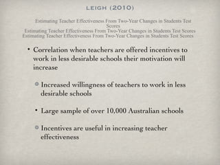 leigh (2010) Estimating Teacher Effectiveness From Two-Year Changes in Students Test Scores Estimating Teacher Effectiveness From Two-Year Changes in Students Test Scores Estimating Teacher Effectiveness From Two-Year Changes in Students Test Scores Correlation when teachers are offered incentives to work in less desirable schools their motivation will increase Increased willingness of teachers to work in less desirable schools Large sample of over 10,000 Australian schools Incentives are useful in increasing teacher effectiveness 