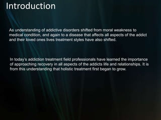 IntroductionAs understanding of addictive disorders shifted from moral weakness to medical condition, and again to a disease that affects all aspects of the addict and their loved ones lives treatment styles have also shifted.In today’s addiction treatment field professionals have learned the importance of approaching recovery in all aspects of the addicts life and relationships. It is from this understanding that holistic treatment first began to grow.