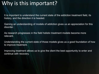 Why is this important?It is important to understand the current state of the addiction treatment field, its history, and the direction it is headed. Gaining an understanding of models of addiction gives us an appreciation for this disorder. As research progresses in the field holistic treatment models become more relevant. Understanding the current state of those models gives us a good foundation of how to improve treatment. Improving treatment allows us to give the client the best opportunity to enter and continue with recovery.