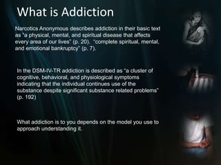 What is AddictionNarcotics Anonymous describes addiction in their basic text as “a physical, mental, and spiritual disease that affects every area of our lives” (p. 20). “complete spiritual, mental, and emotional bankruptcy” (p. 7). In the DSM-IV-TR addiction is described as “a cluster of cognitive, behavioral, and physiological symptoms indicating that the individual continues use of the substance despite significant substance related problems” (p. 192) What addiction is to you depends on the model you use to approach understanding it.