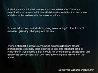 Addictions are not limited to alcohol or other substances. There is a  classification of process addiction which includes activities that become an addiction in themselves with the same symptoms.Process addictions can include anything from running to other forms of exercise,  gambling, shopping, or even sex.There is still a lot of debate surrounding process addictions among professionals, especially when it comes to sex. The important thing to remember in those cases is that it would not be considered an addiction until it becomes an obsession that overrules everything else in the life of the addict. Taken from Capuzzi and Stauffer