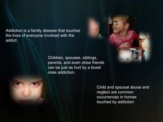 Addiction is a family disease that touches the lives of everyone involved with the addict.Children, spouses, siblings, parents, and even close friends can be just as hurt by a loved ones addiction. Child and spousal abuse and neglect are common occurrences in homes touched by addiction.