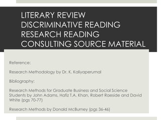 LITERARY REVIEW
DISCRIMINATIVE READING
RESEARCH READING
CONSULTING SOURCE MATERIAL
Reference:
Research Methodology by Dr. K. Kaliyaperumal
Bibliography:
Research Methods for Graduate Business and Social Science
Students by John Adams, Hafiz T.A. Khan, Robert Raeside and David
White (pgs 70-77)
Research Methods by Donald McBurney (pgs 36-46)
 