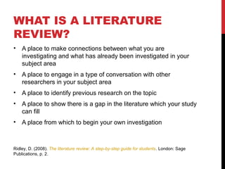 WHAT IS A LITERATURE
REVIEW?
•   A place to make connections between what you are
    investigating and what has already been investigated in your
    subject area
•   A place to engage in a type of conversation with other
    researchers in your subject area
•   A place to identify previous research on the topic
•   A place to show there is a gap in the literature which your study
    can fill
•   A place from which to begin your own investigation



Ridley, D. (2008). The literature review: A step-by-step guide for students. London: Sage
Publications, p. 2.
 