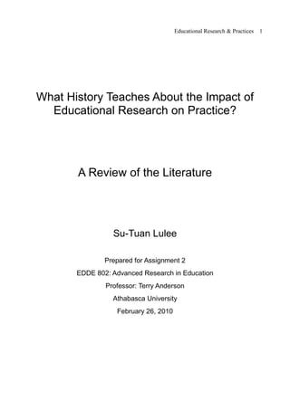 Educational Research & Practices   1




What History Teaches About the Impact of
  Educational Research on Practice?




       A Review of the Literature




                 Su-Tuan Lulee

               Prepared for Assignment 2
       EDDE 802: Advanced Research in Education
               Professor: Terry Anderson
                 Athabasca University
                  February 26, 2010
 