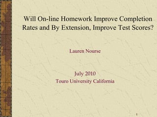 1
Will On-line Homework Improve Completion
Rates and By Extension, Improve Test Scores?
Lauren Nourse
July 2010
Touro University California
 