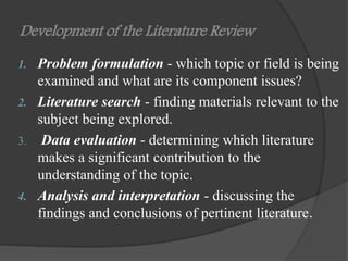 Development of the Literature Review
1. Problem formulation - which topic or field is being
examined and what are its component issues?
2. Literature search - finding materials relevant to the
subject being explored.
3. Data evaluation - determining which literature
makes a significant contribution to the
understanding of the topic.
4. Analysis and interpretation - discussing the
findings and conclusions of pertinent literature.
 
