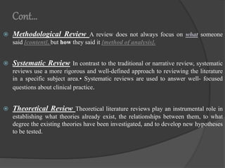 Cont…
 Methodological Review A review does not always focus on what someone
said [content], but how they said it [method of analysis].
 Systematic Review In contrast to the traditional or narrative review, systematic
reviews use a more rigorous and well-defined approach to reviewing the literature
in a specific subject area.• Systematic reviews are used to answer well- focused
questions about clinical practice.
 Theoretical Review Theoretical literature reviews play an instrumental role in
establishing what theories already exist, the relationships between them, to what
degree the existing theories have been investigated, and to develop new hypotheses
to be tested.
 