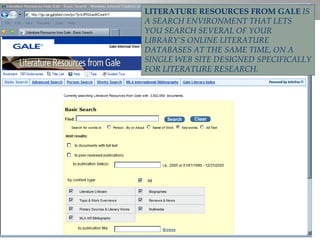 LITERATURE RESOURCES FROM GALE   IS A SEARCH ENVIRONMENT THAT LETS YOU SEARCH SEVERAL OF YOUR LIBRARY’S ONLINE LITERATURE DATABASES AT THE SAME TIME, ON A SINGLE WEB SITE DESIGNED SPECIFICALLY FOR LITERATURE RESEARCH. 