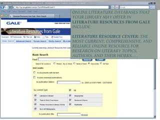 O NLINE LITERATURE DATABASES THAT YOUR LIBRARY MAY OFFER IN  LITERATURE RESOURCES FROM GALE   INCLUDE: LITERATURE RESOURCE CENTER:  THE MOST CURRENT, COMPREHENSIVE, AND RELIABLE ONLINE RESOURCE FOR RESEARCH ON LITERARY TOPICS, AUTHORS, AND THEIR WORKS. … 