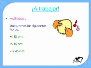 ¡A trabajar!
•   Actividad :

    Ubiquemos las siguientes
    horas:

    •4:30 pm.

    •5:45 am.

    •12:45 am.
 