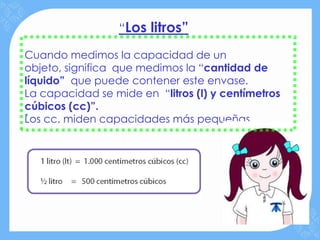 “Los litros”

Cuando medimos la capacidad de un
objeto, significa que medimos la “cantidad de
líquido” que puede contener este envase.
La capacidad se mide en “litros (l) y centímetros
cúbicos (cc)”.
.
Los cc. miden capacidades más pequeñas.
 