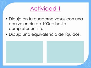 Actividad 1
• Dibuja en tu cuaderno vasos con una
  equivalencia de 100cc hasta
  completar un litro.
• Dibuja una equivalencia de líquidos.
 