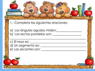 1.- Completa las siguientes oraciones:

a) Los ángulos agudos miden:________________
b) Las rectas paralelas son: __________________
________________________________________________
c) El rayo es: ___________________________________
d) Un segmento es: _____________________________
e) Las secantes son: ____________________________
 