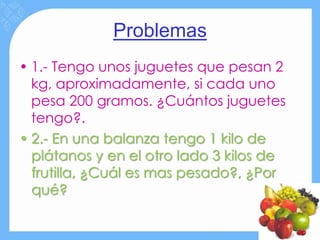 Problemas
• 1.- Tengo unos juguetes que pesan 2
  kg, aproximadamente, si cada uno
  pesa 200 gramos. ¿Cuántos juguetes
  tengo?.
• 2.- En una balanza tengo 1 kilo de
  plátanos y en el otro lado 3 kilos de
  frutilla, ¿Cuál es mas pesado?, ¿Por
  qué?
 