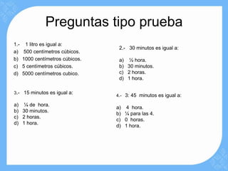 Preguntas tipo prueba
1.-    1 litro es igual a:
                                   2.- 30 minutos es igual a:
a)    500 centímetros cúbicos.
b)    1000 centímetros cúbicos.    a) ½ hora.
c)    5 centímetros cúbicos.       b) 30 minutos.
d)    5000 centímetros cubico.     c) 2 horas.
                                   d) 1 hora.

3.- 15 minutos es igual a:
                                  4.- 3: 45 minutos es igual a:

a) ¼ de hora.
                                  a) 4 hora.
b) 30 minutos.
                                  b) ¼ para las 4.
c) 2 horas.
                                  c) 0 horas.
d) 1 hora.
                                  d) 1 hora.
 