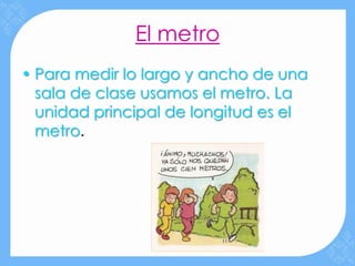 El metro
• Para medir lo largo y ancho de una
  sala de clase usamos el metro. La
  unidad principal de longitud es el
  metro.
 