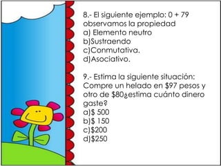 8.- El siguiente ejemplo: 0 + 79
observamos la propiedad
a) Elemento neutro
b)Sustraendo
c)Conmutativa.
d)Asociativo.

9.- Estima la siguiente situación:
Compre un helado en $97 pesos y
otro de $80¿estima cuánto dinero
gaste?
a)$ 500
b)$ 150
c)$200
d)$250
 