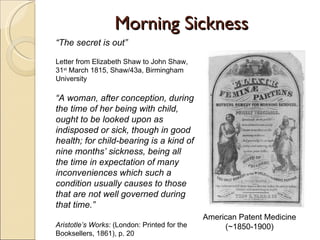 Morning Sickness American Patent Medicine (~1850-1900) “ The secret is out” Letter from Elizabeth Shaw to John Shaw, 31 st  March 1815, Shaw/43a, Birmingham University “ A woman, after conception, during the time of her being with child, ought to be looked upon as indisposed or sick, though in good health; for child-bearing is a kind of nine months’ sickness, being all the time in expectation of many inconveniences which such a condition usually causes to those that are not well governed during that time.” Aristotle’s Works:  (London: Printed for the Booksellers, 1861), p. 20 