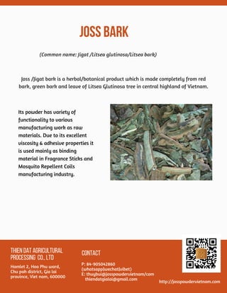 JOSS BARK
THIENDATAGRICULTURAL
PROCESSING CO.,LTD
Hamlet 2, Hoa Phu ward,
Chu pah district, Gia lai
province, Viet nam, 600000
CONTACT
P: 84-905042860
(whatsapp|wechat|vibet)
E: thuybui@josspowdervietnam/com
   thiendatgialai@gmail.com
http://josspowdervietnam.com
Its powder has variety of
functionality to various
manufacturing work as raw
materials. Due to its excellent
viscosity & adhesive properties it
is used mainly as binding
material in Fragrance Sticks and
Mosquito Repellent Coils
manufacturing industry.
(Common name: Jigat /Litsea glutinosa/Litsea bark)
Joss /Jigat bark is a herbal/botanical product which is made completely from red
bark, green bark and leave of Litsea Glutinosa tree in central highland of Vietnam.
 